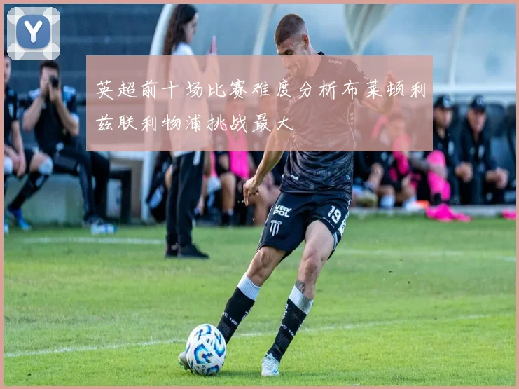 英超前十场比赛难度分析布莱顿利兹联利物浦挑战最大