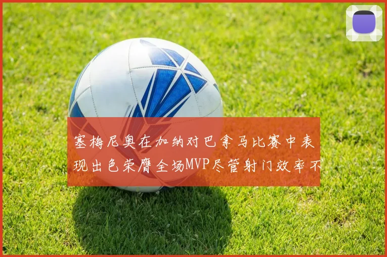 塞梅尼奥在加纳对巴拿马比赛中表现出色荣膺全场MVP尽管射门效率不佳