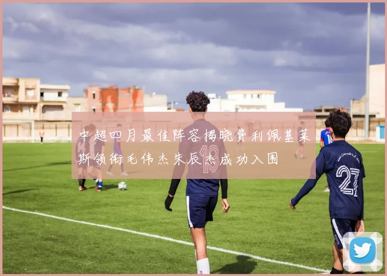中超四月最佳阵容揭晓费利佩基莱斯领衔毛伟杰朱辰杰成功入围