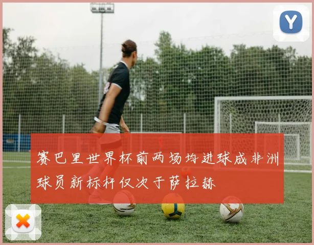 赛巴里世界杯前两场均进球成非洲球员新标杆仅次于萨拉赫