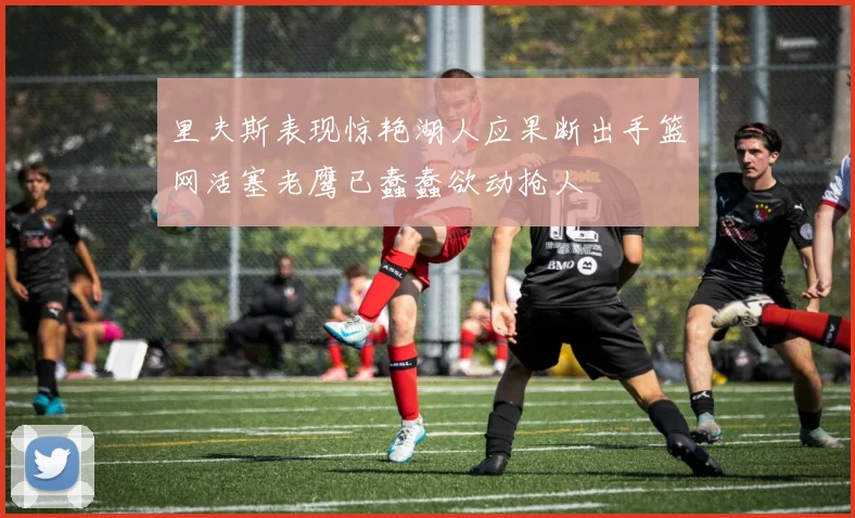 里夫斯表现惊艳湖人应果断出手篮网活塞老鹰已蠢蠢欲动抢人