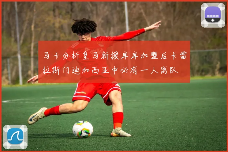 马卡分析皇马新援库库加盟后卡雷拉斯门迪加西亚中必有一人离队