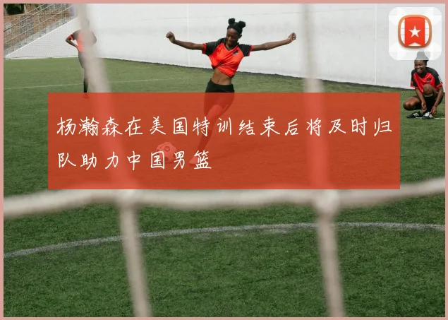 杨瀚森在美国特训结束后将及时归队助力中国男篮