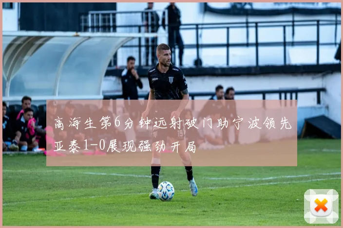 高海生第6分钟远射破门助宁波领先亚泰1-0展现强劲开局