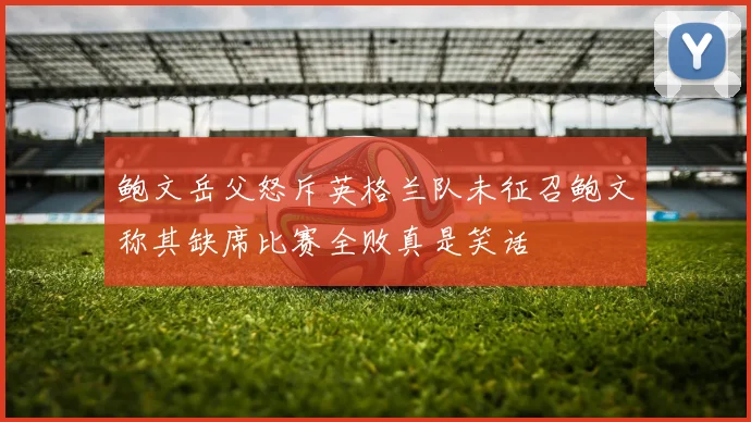 鲍文岳父怒斥英格兰队未征召鲍文称其缺席比赛全败真是笑话