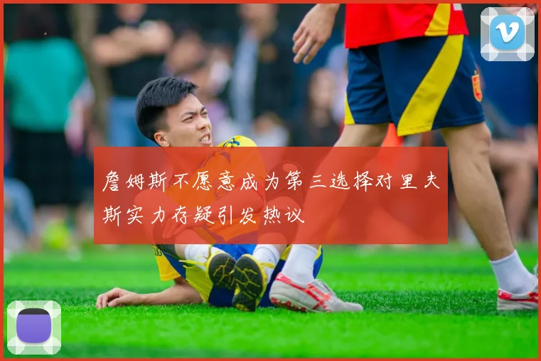 詹姆斯不愿意成为第三选择对里夫斯实力存疑引发热议