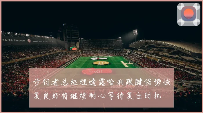步行者总经理透露哈利跟腱伤势恢复良好将继续耐心等待复出时机