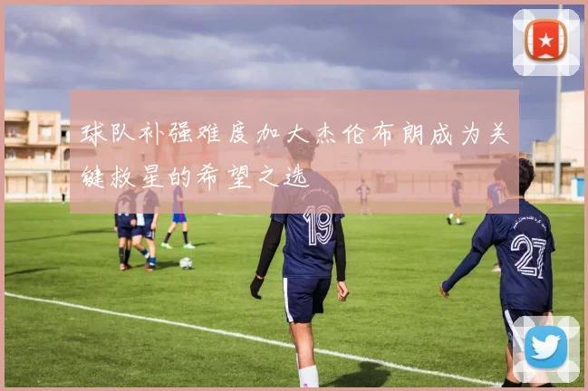 球队补强难度加大杰伦布朗成为关键救星的希望之选
