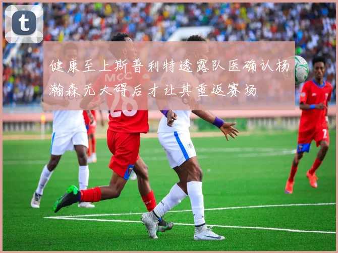 健康至上斯普利特透露队医确认杨瀚森无大碍后才让其重返赛场