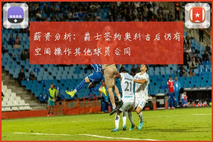 薪资分析：爵士签约奥科吉后仍有空间操作其他球员合同