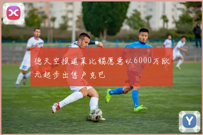 德天空报道莱比锡愿意以6000万欧元起步出售卢克巴