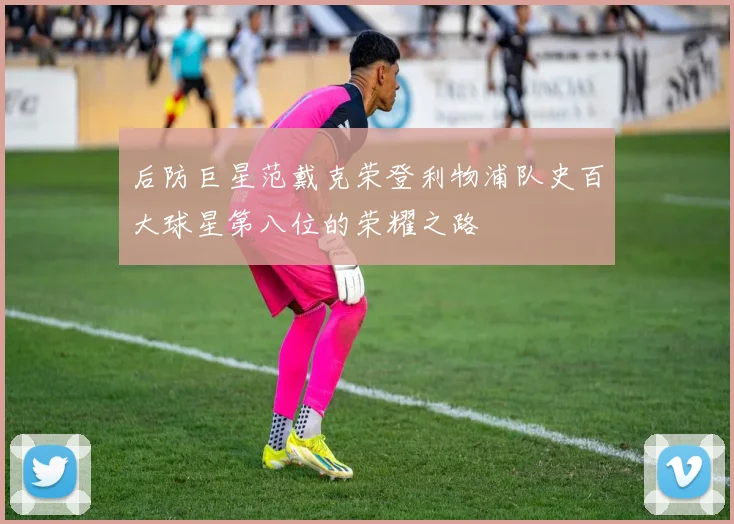 后防巨星范戴克荣登利物浦队史百大球星第八位的荣耀之路