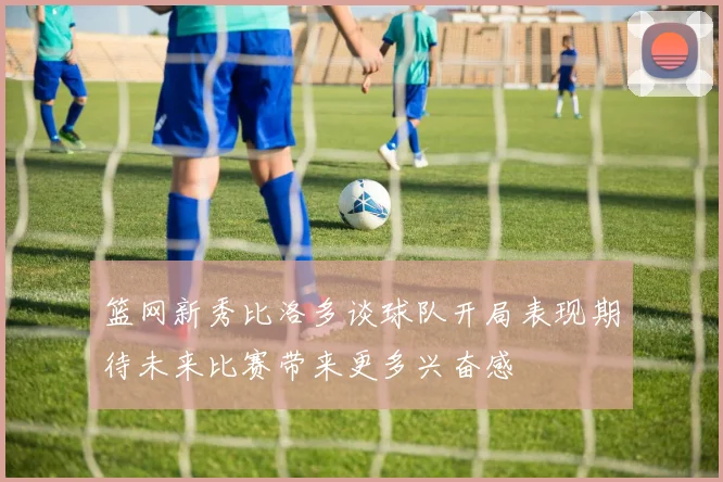 篮网新秀比洛多谈球队开局表现期待未来比赛带来更多兴奋感