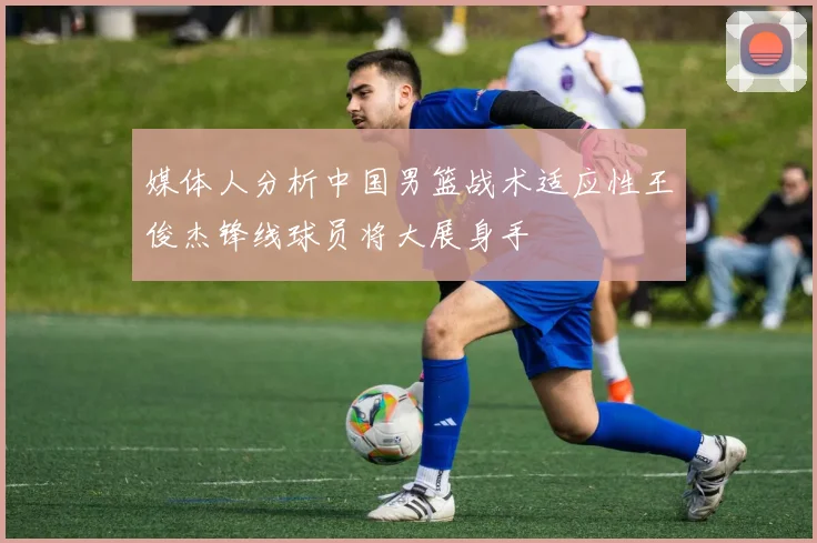 媒体人分析中国男篮战术适应性王俊杰锋线球员将大展身手
