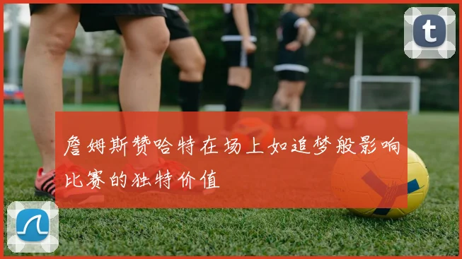 詹姆斯赞哈特在场上如追梦般影响比赛的独特价值