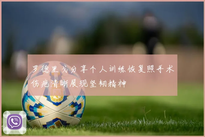 罗德里戈分享个人训练恢复照手术伤疤清晰展现坚韧精神