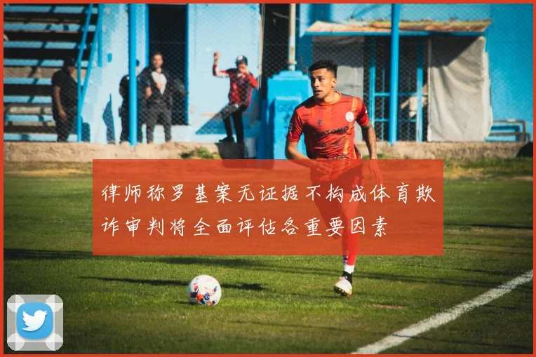 律师称罗基案无证据不构成体育欺诈审判将全面评估各重要因素