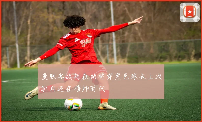 曼联客战阿森纳将穿黑色球衣上次胜利还在穆帅时代