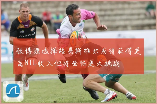张博源选择路易斯维尔或将获得更高NIL收入但将面临更大挑战