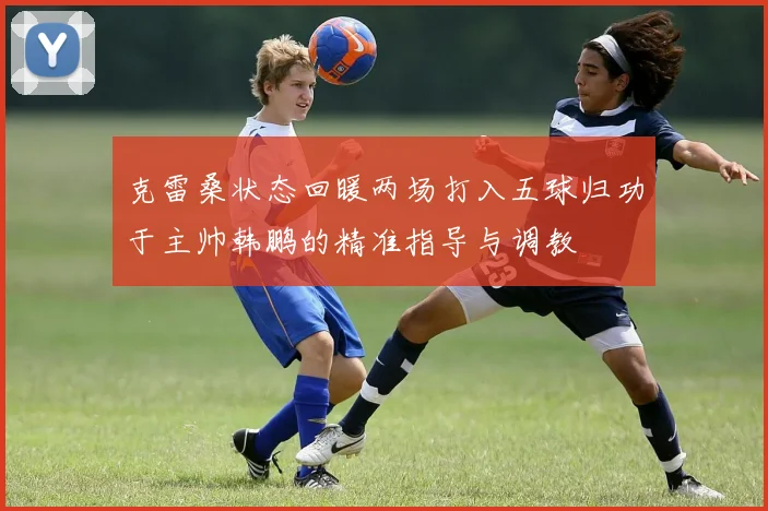 克雷桑状态回暖两场打入五球归功于主帅韩鹏的精准指导与调教